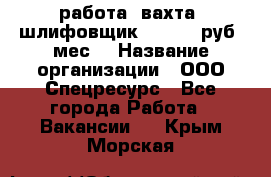 работа. вахта. шлифовщик. 50 000 руб./мес. › Название организации ­ ООО Спецресурс - Все города Работа » Вакансии   . Крым,Морская